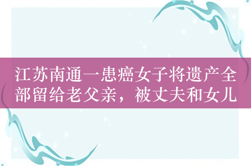 江苏南通一患癌女子将遗产全部留给老父亲，被丈夫和女儿起诉