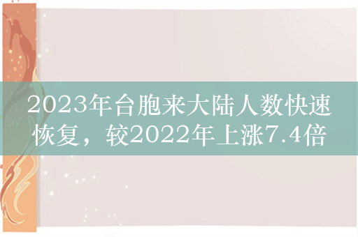 2023年台胞来大陆人数快速恢复，较2022年上涨7.4倍