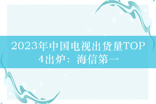 2023年中国电视出货量TOP4出炉：海信第一