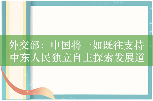 外交部：中国将一如既往支持中东人民独立自主探索发展道路