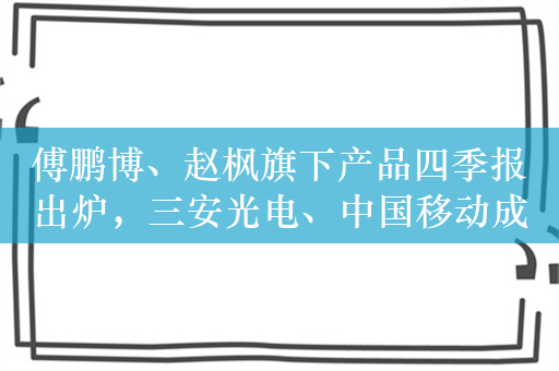 傅鹏博、赵枫旗下产品四季报出炉，三安光电、中国移动成重点减持对象，重视高股息个股