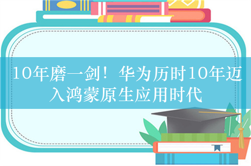 10年磨一剑！华为历时10年迈入鸿蒙原生应用时代