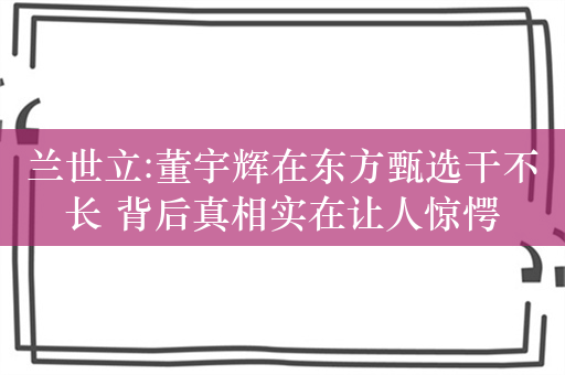 兰世立:董宇辉在东方甄选干不长 背后真相实在让人惊愕