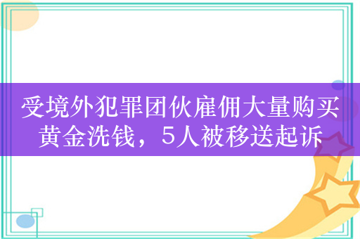 受境外犯罪团伙雇佣大量购买黄金洗钱，5人被移送起诉