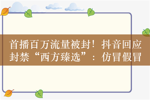 首播百万流量被封！抖音回应封禁“西方臻选”：仿冒假冒、不当蹭热