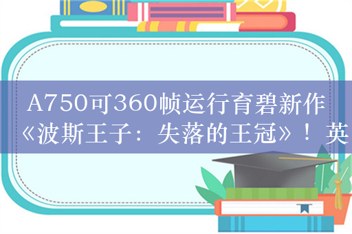 A750可360帧运行育碧新作《波斯王子：失落的王冠》！英特尔发布锐炫显卡新年首个驱动更新