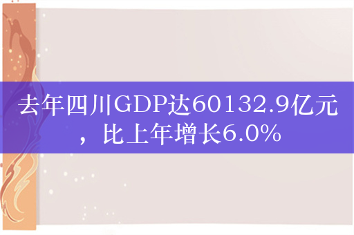 去年四川GDP达60132.9亿元，比上年增长6.0%