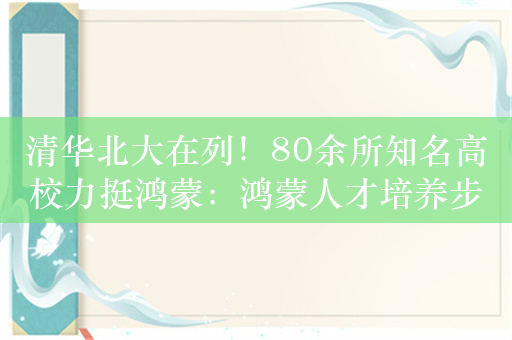 清华北大在列！80余所知名高校力挺鸿蒙：鸿蒙人才培养步入快车道