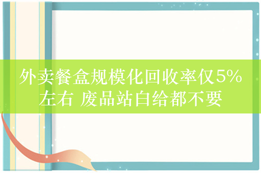 外卖餐盒规模化回收率仅5%左右 废品站白给都不要