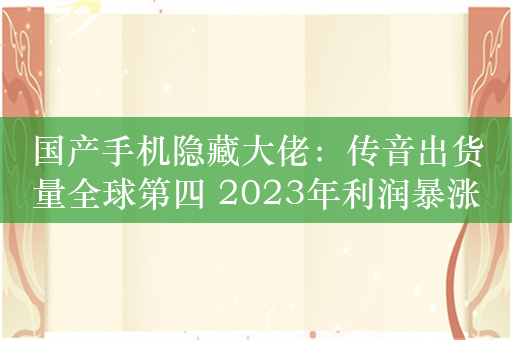 国产手机隐藏大佬：传音出货量全球第四 2023年利润暴涨一倍多