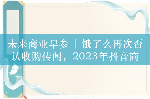 未来商业早参 | 饿了么再次否认收购传闻，2023年抖音商城GMV同比增277%