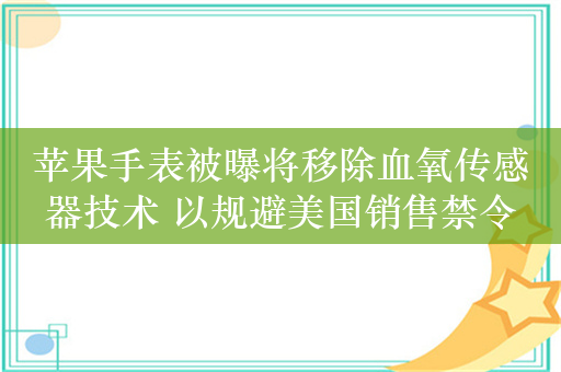 苹果手表被曝将移除血氧传感器技术 以规避美国销售禁令