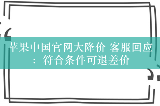 苹果中国官网大降价 客服回应：符合条件可退差价