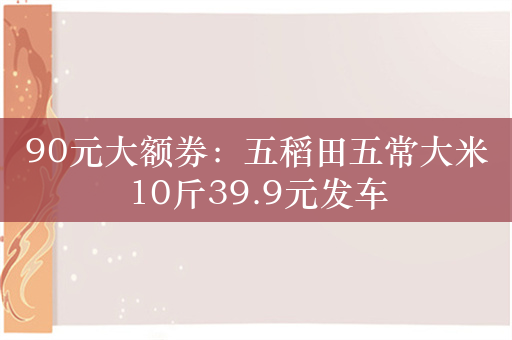 90元大额券：五稻田五常大米10斤39.9元发车