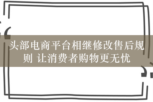 头部电商平台相继修改售后规则 让消费者购物更无忧