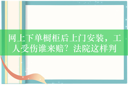 网上下单橱柜后上门安装，工人受伤谁来赔？法院这样判