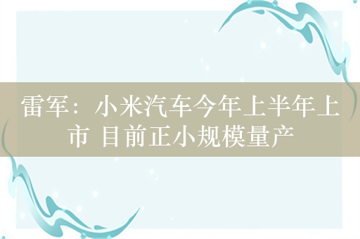 雷军：小米汽车今年上半年上市 目前正小规模量产