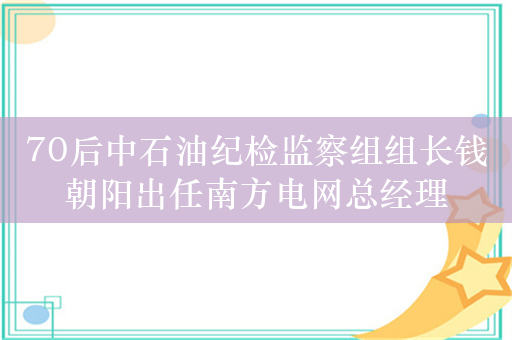 70后中石油纪检监察组组长钱朝阳出任南方电网总经理