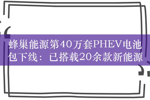 蜂巢能源第40万套PHEV电池包下线：已搭载20余款新能源车型