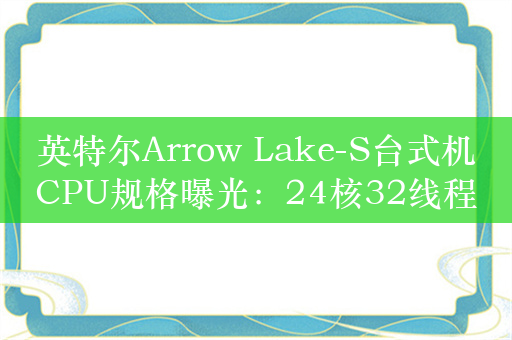 英特尔Arrow Lake-S台式机CPU规格曝光：24核32线程、原生支持雷电4