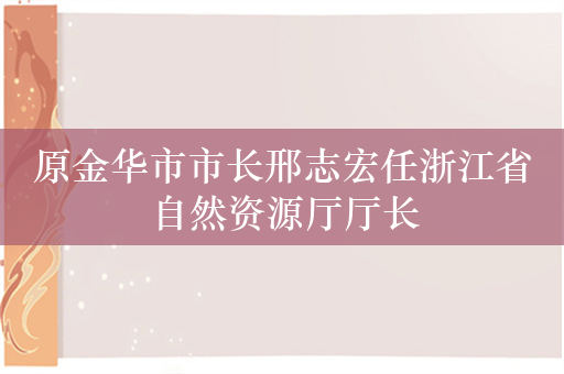 原金华市市长邢志宏任浙江省自然资源厅厅长