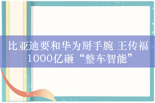 比亚迪要和华为掰手腕 王传福 1000亿砸“整车智能”