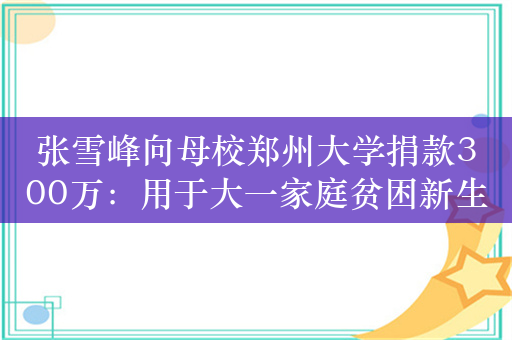 张雪峰向母校郑州大学捐款300万：用于大一家庭贫困新生学费