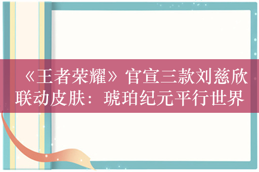 《王者荣耀》官宣三款刘慈欣联动皮肤：琥珀纪元平行世界