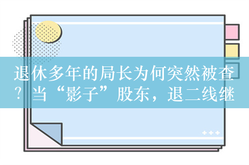 退休多年的局长为何突然被查？当“影子”股东，退二线继续操盘投资