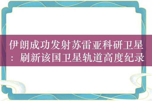 伊朗成功发射苏雷亚科研卫星：刷新该国卫星轨道高度纪录