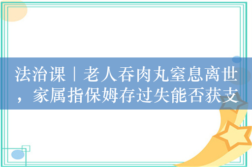 法治课｜老人吞肉丸窒息离世，家属指保姆存过失能否获支持？