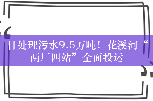 日处理污水9.5万吨！花溪河“两厂四站”全面投运