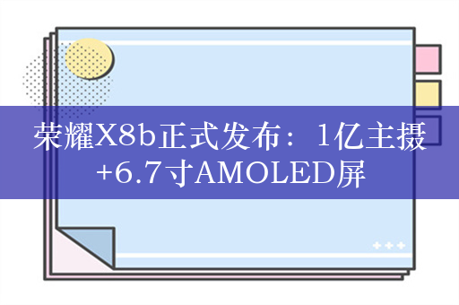 荣耀X8b正式发布：1亿主摄+6.7寸AMOLED屏