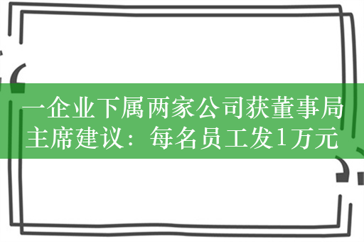 一企业下属两家公司获董事局主席建议：每名员工发1万元红包