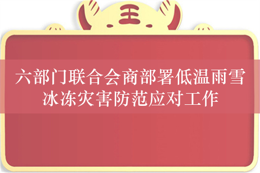 六部门联合会商部署低温雨雪冰冻灾害防范应对工作