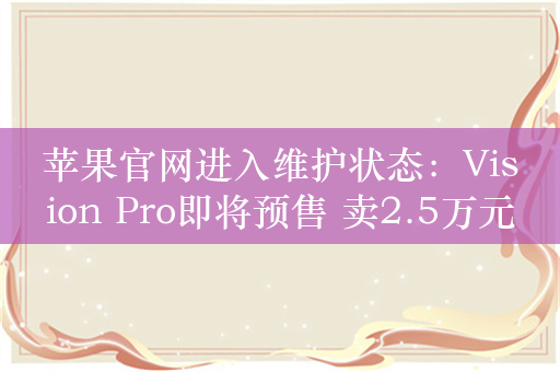 苹果官网进入维护状态：Vision Pro即将预售 卖2.5万元