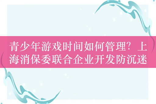 青少年游戏时间如何管理？上海消保委联合企业开发防沉迷卡牌