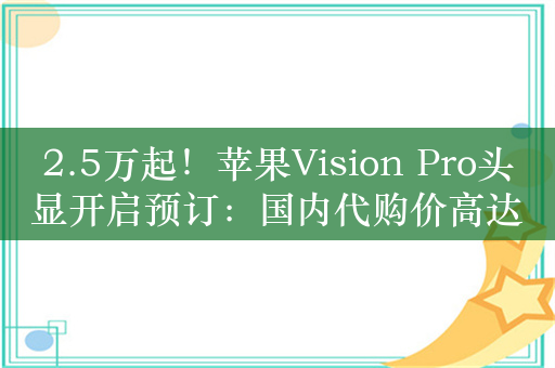 2.5万起！苹果Vision Pro头显开启预订：国内代购价高达7万