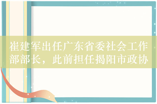 崔建军出任广东省委社会工作部部长，此前担任揭阳市政协主席