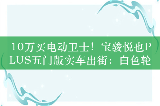 10万买电动卫士！宝骏悦也PLUS五门版实车出街：白色轮圈吸睛