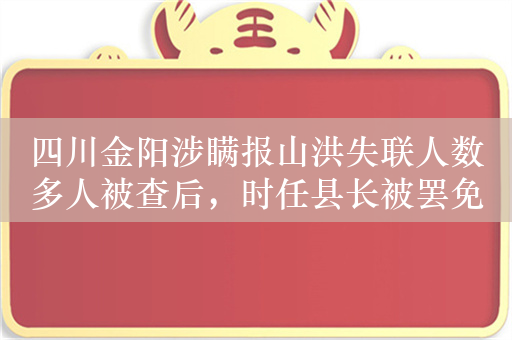 四川金阳涉瞒报山洪失联人数多人被查后，时任县长被罢免人大代表职务