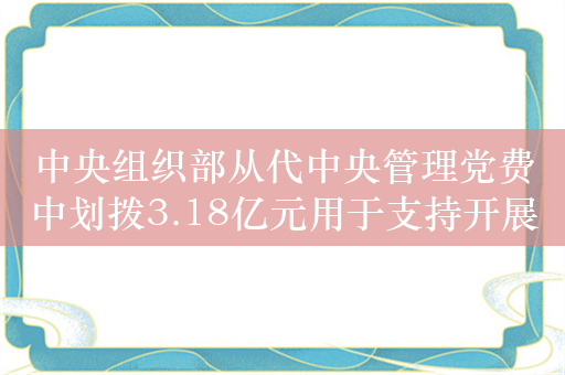 中央组织部从代中央管理党费中划拨3.18亿元用于支持开展党员教育培训等工作