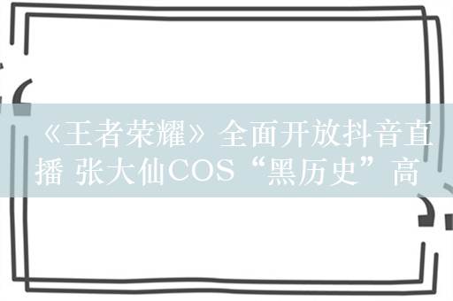 《王者荣耀》全面开放抖音直播 张大仙COS“黑历史”高渐离庆祝