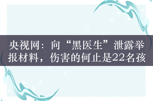 央视网：向“黑医生”泄露举报材料，伤害的何止是22名孩子