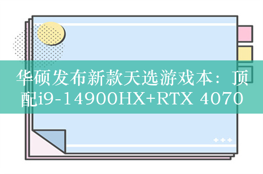 华硕发布新款天选游戏本：顶配i9-14900HX+RTX 4070