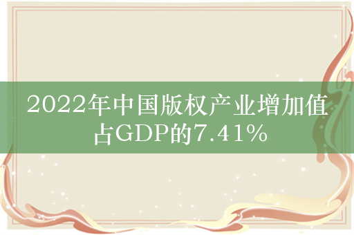 2022年中国版权产业增加值占GDP的7.41%