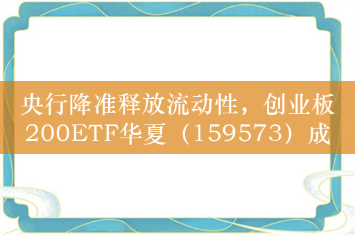 央行降准释放流动性，创业板200ETF华夏（159573）成长风格显著