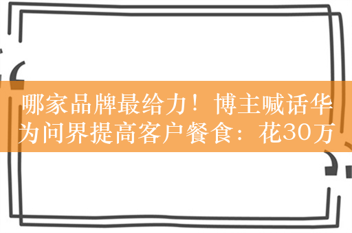 哪家品牌最给力！博主喊话华为问界提高客户餐食：花30万去提车给吃的不太行