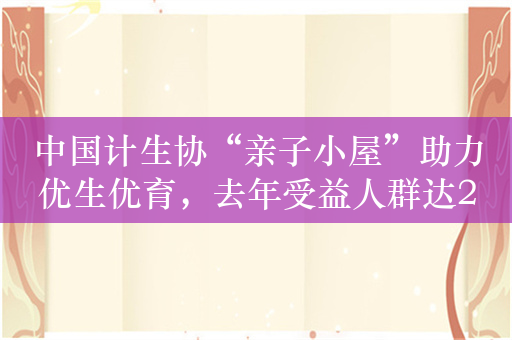 中国计生协“亲子小屋”助力优生优育，去年受益人群达2600万人
