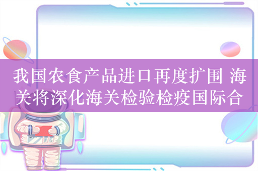 我国农食产品进口再度扩围 海关将深化海关检验检疫国际合作